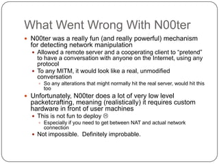 What Went Wrong With N00ter
 N00ter was a really fun (and really powerful) mechanism
  for detecting network manipulation
   Allowed a remote server and a cooperating client to “pretend”
    to have a conversation with anyone on the Internet, using any
    protocol
   To any MITM, it would look like a real, unmodified
    conversation
     So any alterations that might normally hit the real server, would hit this
       too
 Unfortunately, N00ter does a lot of very low level
  packetcrafting, meaning (realistically) it requires custom
  hardware in front of user machines
   This is not fun to deploy 
     Especially if you need to get between NAT and actual network
      connection
   Not impossible. Definitely improbable.
 