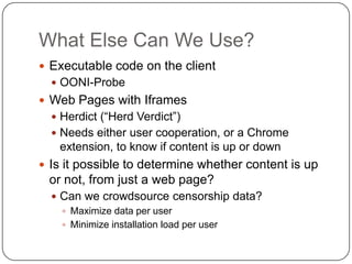 What Else Can We Use?
 Executable code on the client
   OONI-Probe
 Web Pages with Iframes
   Herdict (“Herd Verdict”)
   Needs either user cooperation, or a Chrome
   extension, to know if content is up or down
 Is it possible to determine whether content is up
 or not, from just a web page?
   Can we crowdsource censorship data?
     Maximize data per user
     Minimize installation load per user
 