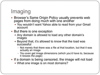 Imaging
 Browser‟s Same Origin Policy usually prevents web
  pages from doing much with one another
   You wouldn‟t want Yahoo able to read from your Gmail
    account
 But there is one exception
   Any domain is allowed to load any other domain‟s
    images
   Beyond that, it‟s allowed to know that the load was
    successful
     Not merely that there was a file at that location, but that it was
      actually an image
     You even get image dimensions (which you‟d have to, because
      it resizes the page)
 If a domain is being censored, the image will not load
   What one image is on most domains?
 