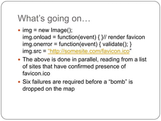 What‟s going on…
 img = new Image();
  img.onload = function(event) { }// render favicon
  img.onerror = function(event) { validate(); }
  img.src = “http://somesite.com/favicon.ico”
 The above is done in parallel, reading from a list
  of sites that have confirmed presence of
  favicon.ico
 Six failures are required before a “bomb” is
  dropped on the map
 