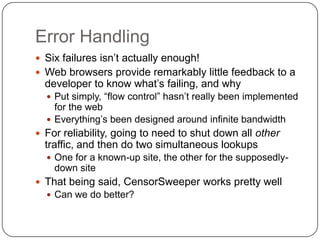 Error Handling
 Six failures isn‟t actually enough!
 Web browsers provide remarkably little feedback to a
  developer to know what‟s failing, and why
   Put simply, “flow control” hasn‟t really been implemented
    for the web
   Everything‟s been designed around infinite bandwidth
 For reliability, going to need to shut down all other
  traffic, and then do two simultaneous lookups
   One for a known-up site, the other for the supposedly-
    down site
 That being said, CensorSweeper works pretty well
   Can we do better?
 
