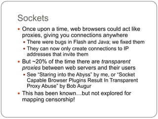 Sockets
 Once upon a time, web browsers could act like
 proxies, giving you connections anywhere
   There were bugs in Flash and Java; we fixed them
   They can now only create connections to IP
   addresses that invite them
 But ~20% of the time there are transparent
 proxies between web servers and their users
   See “Staring into the Abyss” by me, or “Socket
   Capable Browser Plugins Result In Transparent
   Proxy Abuse” by Bob Augur
 This has been known…but not explored for
 mapping censorship!
 