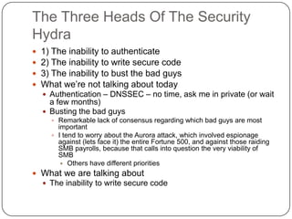 The Three Heads Of The Security
Hydra
   1) The inability to authenticate
   2) The inability to write secure code
   3) The inability to bust the bad guys
   What we‟re not talking about today
     Authentication – DNSSEC – no time, ask me in private (or wait
      a few months)
     Busting the bad guys
       Remarkable lack of consensus regarding which bad guys are most
        important
       I tend to worry about the Aurora attack, which involved espionage
        against (lets face it) the entire Fortune 500, and against those raiding
        SMB payrolls, because that calls into question the very viability of
        SMB
          Others have different priorities
 What we are talking about
     The inability to write secure code
 