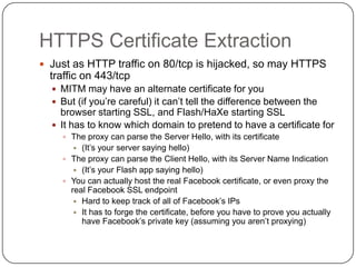HTTPS Certificate Extraction
 Just as HTTP traffic on 80/tcp is hijacked, so may HTTPS
  traffic on 443/tcp
   MITM may have an alternate certificate for you
   But (if you‟re careful) it can‟t tell the difference between the
    browser starting SSL, and Flash/HaXe starting SSL
   It has to know which domain to pretend to have a certificate for
     The proxy can parse the Server Hello, with its certificate
        (It‟s your server saying hello)
     The proxy can parse the Client Hello, with its Server Name Indication
        (It‟s your Flash app saying hello)
     You can actually host the real Facebook certificate, or even proxy the
      real Facebook SSL endpoint
        Hard to keep track of all of Facebook‟s IPs
        It has to forge the certificate, before you have to prove you actually
         have Facebook‟s private key (assuming you aren‟t proxying)
 