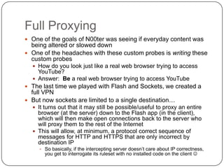 Full Proxying
 One of the goals of N00ter was seeing if everyday content was
  being altered or slowed down
 One of the headaches with these custom probes is writing these
  custom probes
   How do you look just like a real web browser trying to access
    YouTube?
   Answer: Be a real web browser trying to access YouTube
 The last time we played with Flash and Sockets, we created a
  full VPN
 But now sockets are limited to a single destination…
   It turns out that it may still be possible/useful to proxy an entire
    browser (at the server) down to the Flash app (in the client),
    which will then make open connections back to the server who
    will proxy them to the rest of the Internet
   This will allow, at minimum, a protocol correct sequence of
    messages for HTTP and HTTPS that are only incorrect by
    destination IP
      So basically, if the intercepting server doesn‟t care about IP correctness,
       you get to interrogate its ruleset with no installed code on the client 
 