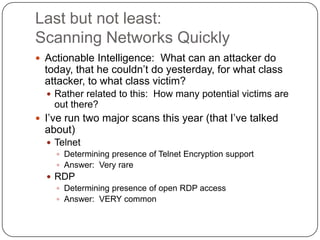 Last but not least:
Scanning Networks Quickly
 Actionable Intelligence: What can an attacker do
  today, that he couldn‟t do yesterday, for what class
  attacker, to what class victim?
   Rather related to this: How many potential victims are
    out there?
 I‟ve run two major scans this year (that I‟ve talked
  about)
   Telnet
     Determining presence of Telnet Encryption support
     Answer: Very rare
   RDP
     Determining presence of open RDP access
     Answer: VERY common
 