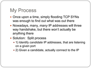My Process
 Once upon a time, simply flooding TCP SYNs
  was enough to find out what was out there
 Nowadays, many, many IP addresses will three
  way handshake, but there won‟t actually be
  anything there
 Solution: Split process
   1) Identify candidate IP addresses, that are listening
    on a given port
   2) Given a candidate, actually connect to the IP
 