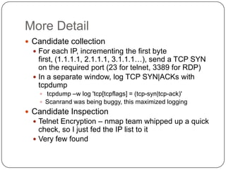 More Detail
 Candidate collection
   For each IP, incrementing the first byte
    first, (1.1.1.1, 2.1.1.1, 3.1.1.1…), send a TCP SYN
    on the required port (23 for telnet, 3389 for RDP)
   In a separate window, log TCP SYN|ACKs with
    tcpdump
     tcpdump –w log 'tcp[tcpflags] = (tcp-syn|tcp-ack)'
     Scanrand was being buggy, this maximized logging
 Candidate Inspection
   Telnet Encryption – nmap team whipped up a quick
    check, so I just fed the IP list to it
   Very few found
 
