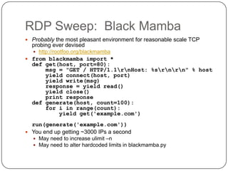 RDP Sweep: Black Mamba
 Probably the most pleasant environment for reasonable scale TCP
  probing ever devised
   http://rootfoo.org/blackmamba
 from blackmamba import *
  def get(host, port=80):
      msg = "GET / HTTP/1.1rnHost: %srnrn" % host
      yield connect(host, port)
      yield write(msg)
      response = yield read()
      yield close()
      print response
  def generate(host, count=100):
      for i in range(count):
          yield get('example.com')
  run(generate('example.com'))
 You end up getting ~3000 IPs a second
   May need to increase ulimit –n
   May need to alter hardcoded limits in blackmamba.py
 