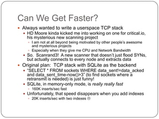 Can We Get Faster?
 Always wanted to write a userspace TCP stack
   HD Moore kinda kicked me into working on one for critical.io,
    his mysterious new scanning project
     I am not at all beyond being motivated by other people‟s awesome
      and mysterious projects
     Especially when they give me CPU and Network Bandwidth
   So. Scanrand3! A new scanner that doesn‟t just flood SYNs,
    but actually connects to every node and extracts data
 Original plan: TCP stack with SQLite as the backend
   “SELECT * FROM sockets WHERE data_sent!=data_acked
    and data_sent_time-now()>3” (to find sockets where a
    retransmit is needed) is just funny!
   SQLite, in memory-only mode, is really really fast
     160K inserts/sec fast
   Unfortunately, that speed disappears when you add indexes
     20K inserts/sec with two indexes 
 