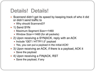 Details! Details!
 Scanrand didn‟t get its speed by keeping track of who it did
  or didn‟t send traffic to
   Why should Scanrand3?
 1) Send SYN
   Maximum Segment Size==1460
   Window Size==1460 (for all packets)
 2) Upon receiving a SYN|ACK, reply with an ACK
   Include “GET / HTTP/1.0” payload
   Yes, you can put a payload in the initial ACK!
 3) Upon receiving an ACK, if there is a payload, ACK it
   Save the payload
 4) Upon receiving a FIN|ACK, RST
   Save the payload, if any
 