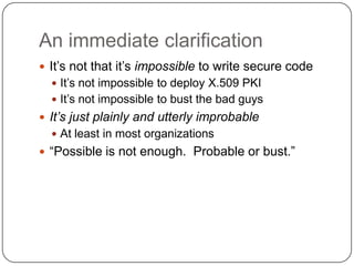 An immediate clarification
 It‟s not that it‟s impossible to write secure code
   It‟s not impossible to deploy X.509 PKI
   It‟s not impossible to bust the bad guys
 It’s just plainly and utterly improbable
   At least in most organizations
 “Possible is not enough. Probable or bust.”
 