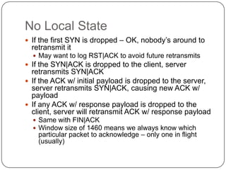No Local State
 If the first SYN is dropped – OK, nobody‟s around to
  retransmit it
   May want to log RST|ACK to avoid future retransmits
 If the SYN|ACK is dropped to the client, server
  retransmits SYN|ACK
 If the ACK w/ initial payload is dropped to the server,
  server retransmits SYN|ACK, causing new ACK w/
  payload
 If any ACK w/ response payload is dropped to the
  client, server will retransmit ACK w/ response payload
   Same with FIN|ACK
   Window size of 1460 means we always know which
    particular packet to acknowledge – only one in flight
    (usually)
 