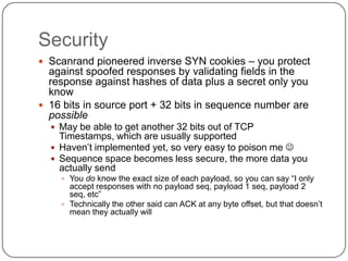 Security
 Scanrand pioneered inverse SYN cookies – you protect
  against spoofed responses by validating fields in the
  response against hashes of data plus a secret only you
  know
 16 bits in source port + 32 bits in sequence number are
  possible
   May be able to get another 32 bits out of TCP
    Timestamps, which are usually supported
   Haven‟t implemented yet, so very easy to poison me 
   Sequence space becomes less secure, the more data you
    actually send
     You do know the exact size of each payload, so you can say “I only
      accept responses with no payload seq, payload 1 seq, payload 2
      seq, etc”
     Technically the other said can ACK at any byte offset, but that doesn‟t
      mean they actually will
 