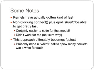 Some Notes
 Kernels have actually gotten kind of fast
 Non-blocking connect() plus epoll should be able
 to get pretty fast
   Certainly easier to code for that model!
   Didn‟t work for me (not sure why)
 This approach ultimately becomes fastest
   Probably need a “writev” call to spew many packets
   w/o a write for each
 