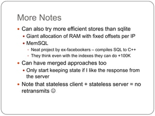 More Notes
 Can also try more efficient stores than sqlite
   Giant allocation of RAM with fixed offsets per IP
   MemSQL
     Neat project by ex-facebookers – compiles SQL to C++
     They think even with the indexes they can do +100K

 Can have merged approaches too
   Only start keeping state if I like the response from
   the server
 Note that stateless client + stateless server = no
 retransmits 
 