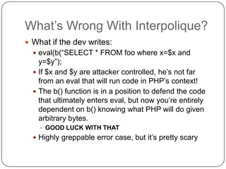 What‟s Wrong With Interpolique?
 What if the dev writes:
   eval(b(“SELECT * FROM foo where x=$x and
    y=$y”);
   If ...