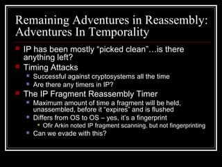 Remaining Adventures in Reassembly:
Adventures In Temporality
 IP has been mostly “picked clean”…is there
anything left?
 Timing Attacks
 Successful against cryptosystems all the time
 Are there any timers in IP?
 The IP Fragment Reassembly Timer
 Maximum amount of time a fragment will be held,
unassembled, before it “expires” and is flushed
 Differs from OS to OS – yes, it’s a fingerprint
 Ofir Arkin noted IP fragment scanning, but not fingerprinting
 Can we evade with this?
 