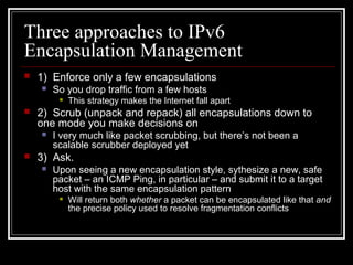 Three approaches to IPv6
Encapsulation Management
 1) Enforce only a few encapsulations
 So you drop traffic from a few hosts
 This strategy makes the Internet fall apart
 2) Scrub (unpack and repack) all encapsulations down to
one mode you make decisions on
 I very much like packet scrubbing, but there’s not been a
scalable scrubber deployed yet
 3) Ask.
 Upon seeing a new encapsulation style, sythesize a new, safe
packet – an ICMP Ping, in particular – and submit it to a target
host with the same encapsulation pattern
 Will return both whether a packet can be encapsulated like that and
the precise policy used to resolve fragmentation conflicts
 