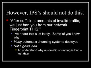 However, IPS’s should not do this.
 “After sufficient amounts of invalid traffic,
we just ban you from our network.
Fingerprint THIS!”
 I’ve heard this a lot lately. Some of you know
why.
 Many automatic shunning systems deployed
 Not a good idea.
 To understand why automatic shunning is bad –
just dig.
 
