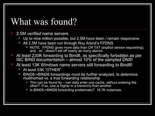 What was found?
 2.5M verified name servers
 Up to nine million possible, but 2.5M have been / remain responsive
 All 2.5M have been run through Roy Arend’s FPDNS
 NOTE: FPDNS gives more data than CH TXT (explicit version requesting),
and…er…doesn’t set off nearly as many alarms.
 At least 230K forwarding to Bind8, as specifically forbidden as per
ISC BIND documentation – almost 10% of the sampled DNS!
 At least 13K Windows name servers still forwarding to Bind8!
 At least 53K “OTHER”
 BIND8-BIND8 forwardings must be further analyzed, to determine
multihomed vs. a true forwarding relationship
 This can be found by – can data enter one cache, without entering the
other? If so, one is higher in a hierarchy than another
 Is BIND9-BIND8 forwarding problematic? 18.7K instances.
 