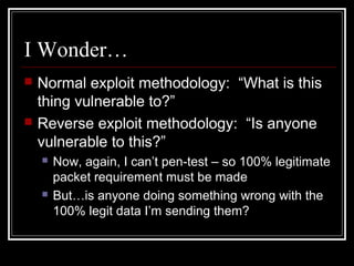 I Wonder…
 Normal exploit methodology: “What is this
thing vulnerable to?”
 Reverse exploit methodology: “Is anyone
vulnerable to this?”
 Now, again, I can’t pen-test – so 100% legitimate
packet requirement must be made
 But…is anyone doing something wrong with the
100% legit data I’m sending them?
 