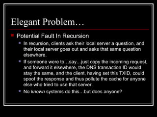 Elegant Problem…
 Potential Fault In Recursion
 In recursion, clients ask their local server a question, and
their local server goes out and asks that same question
elsewhere.
 If someone were to…say…just copy the incoming request,
and forward it elsewhere, the DNS transaction ID would
stay the same, and the client, having set this TXID, could
spoof the response and thus pollute the cache for anyone
else who tried to use that server.
 No known systems do this…but does anyone?
 