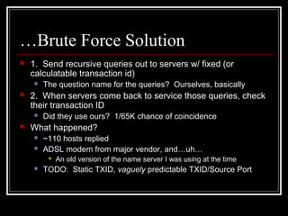 …Brute Force Solution
 1. Send recursive queries out to servers w/ fixed (or
calculatable transaction id)
 The question name for the queries? Ourselves, basically
 2. When servers come back to service those queries, check
their transaction ID
 Did they use ours? 1/65K chance of coincidence
 What happened?
 ~110 hosts replied
 ADSL modem from major vendor, and…uh…
 An old version of the name server I was using at the time
 TODO: Static TXID, vaguely predictable TXID/Source Port
 