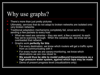 Why use graphs?
 There’s more than just pretty pictures
 Ultimately, services that do not adapt to broken networks are isolated onto
very broken networks
 Traditional adaptation mechanisms completely fail, since we’re only
sending a few packets to every host
 What we need are canaries – they are sent, a few a second, to each
hop we’re scanning through. When the canaries die, we know we’ve
overloaded that network.
 Graphs work perfectly for this
 For every destination, we know which routers will get a traffic spike
from us communicating with it
 For every router we are canary-monitoring, we know which
destinations we are now closer to
 We would thus be able to model outbound transmissions as a
high pressure water system, against which taps may be made
 Demo of present progress level (visualizations only)
 