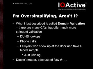 I’m Oversimplifying, Aren’t I?
• What I just described is called Domain Validation
– there are many CA’s that offer much more
stringent validation
– DUNS lookups
– Phone calls
– Lawyers who show up at the door and take a
blood sample
• Just kidding
• Doesn’t matter, because of flaw #1…
 