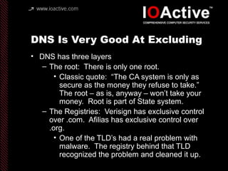 DNS Is Very Good At Excluding
• DNS has three layers
– The root: There is only one root.
• Classic quote: “The CA system is only as
secure as the money they refuse to take.”
The root – as is, anyway – won’t take your
money. Root is part of State system.
– The Registries: Verisign has exclusive control
over .com. Afilias has exclusive control over
.org.
• One of the TLD’s had a real problem with
malware. The registry behind that TLD
recognized the problem and cleaned it up.
 