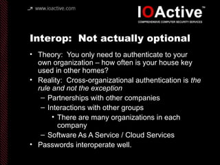 Interop: Not actually optional
• Theory: You only need to authenticate to your
own organization – how often is your house key
used in other homes?
• Reality: Cross-organizational authentication is the
rule and not the exception
– Partnerships with other companies
– Interactions with other groups
• There are many organizations in each
company
– Software As A Service / Cloud Services
• Passwords interoperate well.
 