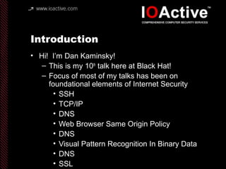 Introduction
• Hi! I’m Dan Kaminsky!
– This is my 10th
talk here at Black Hat!
– Focus of most of my talks has been on
foundational elements of Internet Security
• SSH
• TCP/IP
• DNS
• Web Browser Same Origin Policy
• DNS
• Visual Pattern Recognition In Binary Data
• DNS
• SSL
 