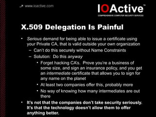 X.509 Delegation Is Painful
• Serious demand for being able to issue a certificate using
your Private CA, that is valid outside your own organization
– Can’t do this securely without Name Constraints
– Solution: Do this anyway
• Forget hacking CA’s. Prove you’re a business of
some size, and sign an insurance policy, and you get
an intermediate certificate that allows you to sign for
any name on the planet
• At least two companies offer this, probably more
• No way of knowing how many intermediates are out
there
• It’s not that the companies don’t take security seriously.
It’s that the technology doesn’t allow them to offer
anything better.
 