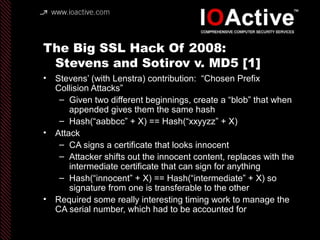 The Big SSL Hack Of 2008:
Stevens and Sotirov v. MD5 [1]
• Stevens’ (with Lenstra) contribution: “Chosen Prefix
Collision Attacks”
– Given two different beginnings, create a “blob” that when
appended gives them the same hash
– Hash(“aabbcc” + X) == Hash(“xxyyzz” + X)
• Attack
– CA signs a certificate that looks innocent
– Attacker shifts out the innocent content, replaces with the
intermediate certificate that can sign for anything
– Hash(“innocent” + X) == Hash(“intermediate” + X) so
signature from one is transferable to the other
• Required some really interesting timing work to manage the
CA serial number, which had to be accounted for
 