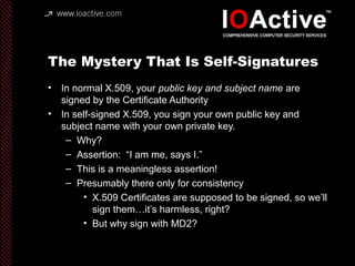 The Mystery That Is Self-Signatures
• In normal X.509, your public key and subject name are
signed by the Certificate Authority
• In self-signed X.509, you sign your own public key and
subject name with your own private key.
– Why?
– Assertion: “I am me, says I.”
– This is a meaningless assertion!
– Presumably there only for consistency
• X.509 Certificates are supposed to be signed, so we’ll
sign them…it’s harmless, right?
• But why sign with MD2?
 