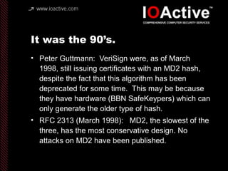 It was the 90’s.
• Peter Guttmann: VeriSign were, as of March
1998, still issuing certificates with an MD2 hash,
despite the fact that this algorithm has been
deprecated for some time. This may be because
they have hardware (BBN SafeKeypers) which can
only generate the older type of hash.
• RFC 2313 (March 1998): MD2, the slowest of the
three, has the most conservative design. No
attacks on MD2 have been published.
 