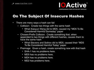 On The Subject Of Insecure Hashes
• There are many ways a hash can fail
– Collision: Create two things with the same hash
• What Xiaoyun Wang did to MD5, caused my “MD5 To Be
Considered Harmful Someday” paper
– Chosen-Prefix Collision: Create something that, when
appended to two things with different hashes, causes them to
have the same hash
• What Stevens and Sotirov did to MD5, caused their “MD5
To Be Considered Harmful Today” paper
– Preimage: Given a hash, create something new with that hash
• SHA-1 has no problems here.
• MD5 has no problems here.
• MD4 has no problems here.
• MD2 has problems here.
 