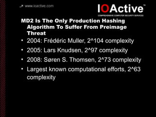 MD2 Is The Only Production Hashing
Algorithm To Suffer From Preimage
Threat
• 2004: Frédéric Muller, 2^104 complexity
• 2005: Lars Knudsen, 2^97 complexity
• 2008: Søren S. Thomsen, 2^73 complexity
• Largest known computational efforts, 2^63
complexity
 
