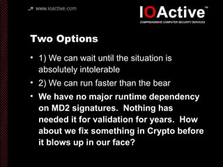 Two Options
• 1) We can wait until the situation is
absolutely intolerable
• 2) We can run faster than the bear
• We have no major runtime dependency
on MD2 signatures. Nothing has
needed it for validation for years. How
about we fix something in Crypto before
it blows up in our face?
 
