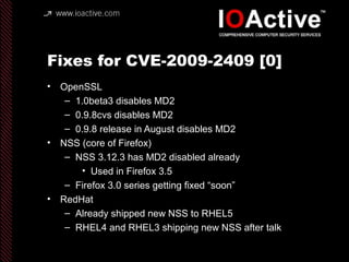 Fixes for CVE-2009-2409 [0]
• OpenSSL
– 1.0beta3 disables MD2
– 0.9.8cvs disables MD2
– 0.9.8 release in August disables MD2
• NSS (core of Firefox)
– NSS 3.12.3 has MD2 disabled already
• Used in Firefox 3.5
– Firefox 3.0 series getting fixed “soon”
• RedHat
– Already shipped new NSS to RHEL5
– RHEL4 and RHEL3 shipping new NSS after talk
 