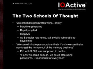 The Two Schools Of Thought
• “We can make passwords work…barely”
– Machine generated
– Rapidly cycled
– l33tpaZ$
– As Schneier has noted, still trivially vulnerable to
keysniffing
• “We can eliminate passwords entirely, if only we can find a
way to get the human out of the memory business”
– PKI with X.509 was supposed to do this
– “If only we cared enough, we could stop using
passwords. Smartcards for everyone!”
 