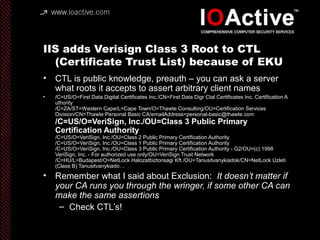 IIS adds Verisign Class 3 Root to CTL
(Certificate Trust List) because of EKU
• CTL is public knowledge, preauth – you can ask a server
what roots it accepts to assert arbitrary client names
• /C=US/O=First Data Digital Certificates Inc./CN=First Data Digr Ctal Certificates Inc. Certification A
uthority
/C=ZA/ST=Western Cape/L=Cape Town/O=Thawte Consulting/OU=Certification Services
Division/CN=Thawte Personal Basic CA/emailAddress=personal-basic@thawte.com
/C=US/O=VeriSign, Inc./OU=Class 3 Public Primary
Certification Authority
/C=US/O=VeriSign, Inc./OU=Class 2 Public Primary Certification Authority
/C=US/O=VeriSign, Inc./OU=Class 1 Public Primary Certification Authority
/C=US/O=VeriSign, Inc./OU=Class 3 Public Primary Certification Authority - G2/OU=(c) 1998
VeriSign, Inc. - For authorized use only/OU=VeriSign Trust Network
/C=HU/L=Budapest/O=NetLock Halozatbiztonsagi Kft./OU=Tanusitvanykiadok/CN=NetLock Uzleti
(Class B) Tanusitvanykiado…
• Remember what I said about Exclusion: It doesn’t matter if
your CA runs you through the wringer, if some other CA can
make the same assertions
– Check CTL’s!
 