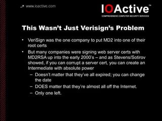 This Wasn’t Just Verisign’s Problem
• VeriSign was the one company to put MD2 into one of their
root certs
• But many companies were signing web server certs with
MD2RSA up into the early 2000’s – and as Stevens/Sotirov
showed, if you can corrupt a server cert, you can create an
Intermediate with absolute power
– Doesn’t matter that they’ve all expired; you can change
the date
– DOES matter that they’re almost all off the Internet.
– Only one left.
 