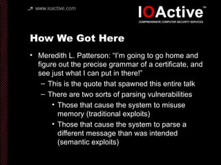 How We Got Here
• Meredith L. Patterson: “I’m going to go home and
figure out the precise grammar of a certificate, and
see just what I can put in there!”
– This is the quote that spawned this entire talk
– There are two sorts of parsing vulnerabilities
• Those that cause the system to misuse
memory (traditional exploits)
• Those that cause the system to parse a
different message than was intended
(semantic exploits)
 