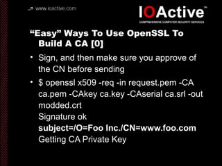 “Easy” Ways To Use OpenSSL To
Build A CA [0]
• Sign, and then make sure you approve of
the CN before sending
• $ openssl x509 -req -in request.pem -CA
ca.pem -CAkey ca.key -CAserial ca.srl -out
modded.crt
Signature ok
subject=/O=Foo Inc./CN=www.foo.com
Getting CA Private Key
 