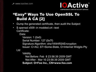 “Easy” Ways To Use OpenSSL To
Build A CA [2]
• Dump the generated certificate, then audit the Subject
• $ openssl x509 -in modded.crt –text
Certificate:
Data:
Version: 1 (0x0)
Serial Number: 127 (0x7f)
Signature Algorithm: sha1WithRSAEncryption
Issuer: C=AU, ST=Some-State, O=Internet Widgits Pty
Ltd
Validity
Not Before: Feb 8 23:56:39 2009 GMT
Not After : Mar 10 23:56:39 2009 GMT
Subject: O=Foo Inc., CN=www.foo.com
 