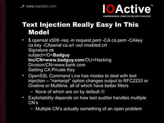 Text Injection Really Easy In This
Model
• $ openssl x509 -req -in request.pem -CA ca.pem -CAkey
ca.key -CAserial ca.srl -out modded.crt
Signature ok
subject=/O=Badguy
Inc/CN=www.badguy.com/OU=Hacking
Division/CN=www.bank.com
Getting CA Private Key
• OpenSSL Command Line has modes to deal with text
injection – “nameopt” option changes output to RFC2233 or
Oneline or Multiline, all of which have better filters
– None of which are on by default 
• Exploitability depends on how text auditor handles multiple
CN’s
– Multiple CN’s actually something of an open problem
 