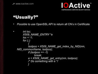 “Usually?”
• Possible to use OpenSSL API to return all CN’s in Certificate
• int loc;
X509_NAME_ENTRY *e
loc = -1;
for (;;)
{
lastpos = X509_NAME_get_index_by_NID(nm,
NID_commonName, lastpos);
if (lastpos == -1)
break;
e = X509_NAME_get_entry(nm, lastpos);
/* Do something with e */
}
 