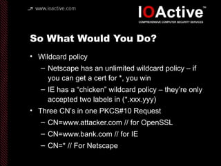 So What Would You Do?
• Wildcard policy
– Netscape has an unlimited wildcard policy – if
you can get a cert for *, you win
– IE has a “chicken” wildcard policy – they’re only
accepted two labels in (*.xxx.yyy)
• Three CN’s in one PKCS#10 Request
– CN=www.attacker.com // for OpenSSL
– CN=www.bank.com // for IE
– CN=* // For Netscape
 